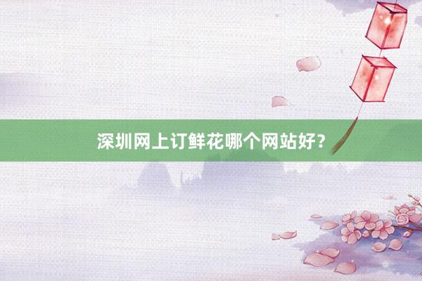 深圳网上订鲜花哪个网站好？